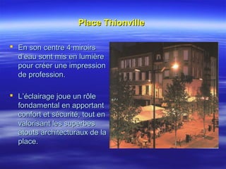 Place ThionvillePlace Thionville
 En son centre 4 miroirsEn son centre 4 miroirs
d’eau sont mis en lumièred’eau sont mis en lumière
pour créer une impressionpour créer une impression
de profession.de profession.
 L’éclairage joue un rôleL’éclairage joue un rôle
fondamental en apportantfondamental en apportant
confort et sécurité, tout enconfort et sécurité, tout en
valorisant les superbesvalorisant les superbes
atouts architecturaux de laatouts architecturaux de la
place.place.
 