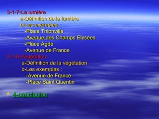 3-1-7-La lumière3-1-7-La lumière
a-Définition de la lumièrea-Définition de la lumière
b-Les exemples :b-Les exemples :
-Place Thionville-Place Thionville
-Avenue des Champs Elysées-Avenue des Champs Elysées
-Place Agde-Place Agde
-Avenue de France-Avenue de France
3-1-8-Végétation3-1-8-Végétation
a-Définition de la végétationa-Définition de la végétation
b-Les exemples :b-Les exemples :
-Avenue de France-Avenue de France
-Place Saint Quentin-Place Saint Quentin
 4-conclusion4-conclusion
 