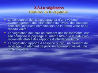 3-8-La végétation3-8-La végétation
Définition de la VégétationDéfinition de la Végétation
 La conception doit s’accompagner d’une volontéLa conception doit s’accompagner d’une volonté
d’aménagement des plantations au niveau des espacesd’aménagement des plantations au niveau des espaces
collectifs, avec une combinaison de la trame verte et ducollectifs, avec une combinaison de la trame verte et du
réseau viaire.réseau viaire.
 La végétation doit être un élément des lotissements, carLa végétation doit être un élément des lotissements, car
elle compose le paysage au même titre que le bâti avecelle compose le paysage au même titre que le bâti avec
lequel elle établit des rapports d’interdépendance.lequel elle établit des rapports d’interdépendance.
 La végétation apporte à l’espace public : un élément deLa végétation apporte à l’espace public : un élément de
repérage, un élément de jeux, un agrément visuel, unerepérage, un élément de jeux, un agrément visuel, une
unité végétaleunité végétale
 