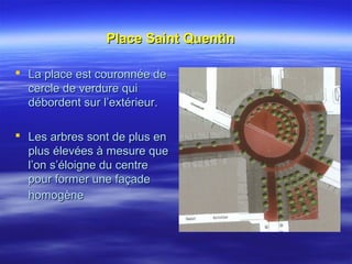 Place Saint QuentinPlace Saint Quentin
 La place est couronnée deLa place est couronnée de
cercle de verdure quicercle de verdure qui
débordent sur l’extérieur.débordent sur l’extérieur.
 Les arbres sont de plus enLes arbres sont de plus en
plus élevées à mesure queplus élevées à mesure que
l’on s’éloigne du centrel’on s’éloigne du centre
pour former une façadepour former une façade
homogènehomogène
 