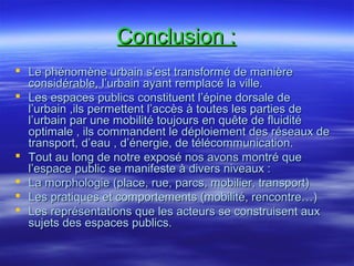 Conclusion :Conclusion :
 Le phénomène urbain s’est transformé de manièreLe phénomène urbain s’est transformé de manière
considérable, l’urbain ayant remplacé la ville.considérable, l’urbain ayant remplacé la ville.
 Les espaces publics constituent l’épine dorsale deLes espaces publics constituent l’épine dorsale de
l’urbain ,ils permettent l’accès à toutes les parties del’urbain ,ils permettent l’accès à toutes les parties de
l’urbain par une mobilité toujours en quête de fluiditél’urbain par une mobilité toujours en quête de fluidité
optimale , ils commandent le déploiement des réseaux deoptimale , ils commandent le déploiement des réseaux de
transport, d’eau , d’énergie, de télécommunication.transport, d’eau , d’énergie, de télécommunication.
 Tout au long de notre exposé nos avons montré queTout au long de notre exposé nos avons montré que
l’espace public se manifeste à divers niveaux :l’espace public se manifeste à divers niveaux :
 La morphologie (place, rue, parcs, mobilier, transport)La morphologie (place, rue, parcs, mobilier, transport)
 Les pratiques et comportements (mobilité, rencontre…)Les pratiques et comportements (mobilité, rencontre…)
 Les représentations que les acteurs se construisent auxLes représentations que les acteurs se construisent aux
sujets des espaces publics.sujets des espaces publics.
 