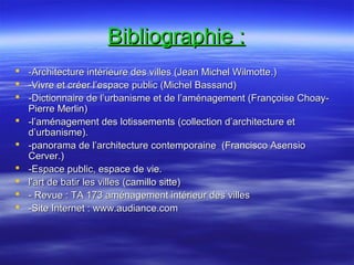 Bibliographie :Bibliographie :
 -Architecture intérieure des villes (Jean Michel Wilmotte.)-Architecture intérieure des villes (Jean Michel Wilmotte.)
 -Vivre et créer l’espace public (Michel Bassand)-Vivre et créer l’espace public (Michel Bassand)
 -Dictionnaire de l’urbanisme et de l’aménagement (Françoise Choay--Dictionnaire de l’urbanisme et de l’aménagement (Françoise Choay-
Pierre Merlin)Pierre Merlin)
 -l’aménagement des lotissements (collection d’architecture et-l’aménagement des lotissements (collection d’architecture et
d’urbanisme).d’urbanisme).
 -panorama de l’architecture contemporaine (Francisco Asensio-panorama de l’architecture contemporaine (Francisco Asensio
Cerver.)Cerver.)
 -Espace public, espace de vie.-Espace public, espace de vie.
 l’art de batir les villes (camillo sitte)l’art de batir les villes (camillo sitte)
 - Revue : TA 173 aménagement intérieur des villes- Revue : TA 173 aménagement intérieur des villes
 -Site Internet : www.audiance.com-Site Internet : www.audiance.com
 
