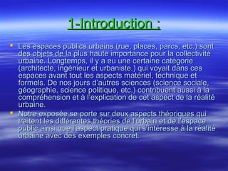 1-Introduction :1-Introduction :
 Les espaces publics urbains (rue, places, parcs, etc.) sontLes espaces publics urbains (rue, places, parcs, etc.) sont
des objets de la plus haute importance pour la collectivitédes objets de la plus haute importance pour la collectivité
urbaine. Longtemps, il y a eu une certaine catégorieurbaine. Longtemps, il y a eu une certaine catégorie
(architecte, ingénieur et urbaniste.) qui voyait dans ces(architecte, ingénieur et urbaniste.) qui voyait dans ces
espaces avant tout les aspects matériel, technique etespaces avant tout les aspects matériel, technique et
formels. De nos jours d’autres sciences (science sociale,formels. De nos jours d’autres sciences (science sociale,
géographie, science politique, etc.) contribuent aussi à lagéographie, science politique, etc.) contribuent aussi à la
compréhension et à l’explication de cet aspect de la réalitécompréhension et à l’explication de cet aspect de la réalité
urbaine.urbaine.
 Notre exposée se porte sur deux aspects théoriques quiNotre exposée se porte sur deux aspects théoriques qui
traitent les différentes théories de l’urbain et de l’espacetraitent les différentes théories de l’urbain et de l’espace
public ainsi que l’aspect pratique qui s’intéresse à la réalitépublic ainsi que l’aspect pratique qui s’intéresse à la réalité
urbaine avec des exemples concret.urbaine avec des exemples concret.
 