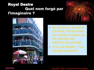 Royal Desire   Quel nom forgé par l’imaginaire ? De nos jours, durant le Carnaval, les terrasses sont prises d’assaut par les touristes qui admirent les parades Ici la rue Royale, l’une des plus passantes. GERONIMI Copyright, 2002 © Geronimi Martine.canada 