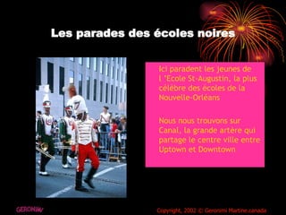 Les parades des écoles noires Ici paradent les jeunes de l ’Ecole St-Augustin, la plus célèbre des écoles de la  Nouvelle-Orléans Nous nous trouvons sur Canal, la grande artère qui partage le centre ville entre Uptown et Downtown  GERONIMI Copyright, 2002 © Geronimi Martine.canada 