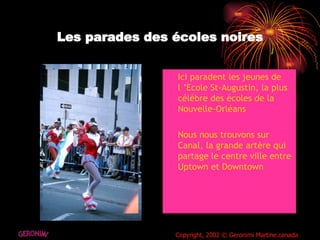 Les parades des écoles noires Ici paradent les jeunes de l ’Ecole St-Augustin, la plus célèbre des écoles de la  Nouvelle-Orléans Nous nous trouvons sur Canal, la grande artère qui partage le centre ville entre Uptown et Downtown  GERONIMI Copyright, 2002 © Geronimi Martine.canada 