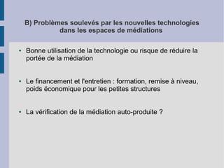 B) Problèmes soulevés par les nouvelles technologies
dans les espaces de médiations
●

●

●

Bonne utilisation de la technologie ou risque de réduire la
portée de la médiation
Le financement et l'entretien : formation, remise à niveau,
poids économique pour les petites structures
La vérification de la médiation auto-produite ?

 