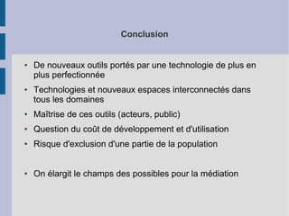 Conclusion

●

●

De nouveaux outils portés par une technologie de plus en
plus perfectionnée
Technologies et nouveaux espaces interconnectés dans
tous les domaines

●

Maîtrise de ces outils (acteurs, public)

●

Question du coût de développement et d'utilisation

●

Risque d'exclusion d'une partie de la population

●

On élargit le champs des possibles pour la médiation

 