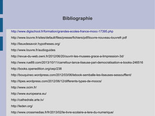 Bibliographie
http://www.digischool.fr/formation/grandes-ecoles-france-mooc-17395.php
http://www.louvre.fr/sites/default/files/presse/fichiers/pdf/louvre-nouveau-louvrefr.pdf
http://lieuxdesavoir.hypotheses.org/
http://www.louvre.fr/audioguides
http://revue-du-web.owni.fr/2012/06/20/ouvrir-les-musees-grace-a-limpression-3d/
http://www.rue89.com/2013/10/11/carrefour-lance-liseuse-pari-democratisation-e-books-246516
http://books.openedition.org/oep/238
http://bouquineo.wordpress.com/2012/03/06/lebook-semballe-les-liseuses-sessoufflent/
http://tipes.wordpress.com/2012/06/12/differents-types-de-moocs/
http://www.ocim.fr/
http://www.europeana.eu/
http://cathedrale.arte.tv/
http://leden.org/
http://www.crossmedias.fr/fr/2013/02/le-livre-scolaire-a-lere-du-numerique/

 