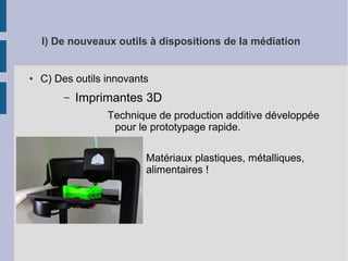 I) De nouveaux outils à dispositions de la médiation

●

C) Des outils innovants
–

Imprimantes 3D
Technique de production additive développée
pour le prototypage rapide.
●
●

Matériaux plastiques, métalliques,
alimentaires !

 