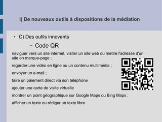 I) De nouveaux outils à dispositions de la médiation

●

C) Des outils innovants
–

Code QR

naviguer vers un site internet, visiter un site web ou mettre l'adresse d'un
site en marque-page ;
regarder une vidéo en ligne ou un contenu multimédia ;
envoyer un e-mail ;
faire un paiement direct via son téléphone
ajouter une carte de visite virtuelle
montrer un point géographique sur Google Maps ou Bing Maps ;
afficher un texte ou rédiger un texte libre

 