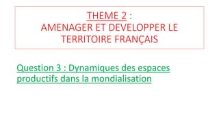 THEME 2 :
AMENAGER ET DEVELOPPER LE
TERRITOIRE FRANÇAIS
Question 3 : Dynamiques des espaces
productifs dans la mondialisation
 