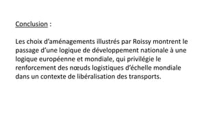 Conclusion :
Les choix d’aménagements illustrés par Roissy montrent le
passage d’une logique de développement nationale à une
logique européenne et mondiale, qui privilégie le
renforcement des nœuds logistiques d’échelle mondiale
dans un contexte de libéralisation des transports.
 