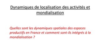 Dynamiques de localisation des activités et
mondialisation
Quelles sont les dynamiques spatiales des espaces
productifs en France et comment sont-ils intégrés à la
mondialisation ?
 