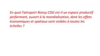 En quoi l’aéroport Roissy CDG est-il un espace productif
performant, ouvert à la mondialisation, dont les effets
économiques et spatiaux sont visibles à toutes les
échelles ?
 