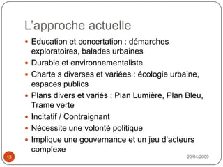 L’approche actuelle29/04/200913Education et concertation : démarches exploratoires, balades urbainesDurable et environnementalisteCharte s diverses et variées : écologie urbaine, espaces publicsPlans divers et variés : Plan Lumière, Plan Bleu, Trame verteIncitatif / ContraignantNécessite une volonté politiqueImplique une gouvernance et un jeu d’acteurs complexe