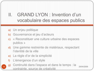 GRAND LYON : Invention d’un vocabulaire des espaces publicsUn enjeu politiqueGouvernance et jeu d’acteurs« Reconstituer une culture urbaine des espaces publics »Une gamme restreinte de matériaux, respectant l’identité de la villeLa règle d’or de la simplicitéL’émergence d’un styleContinuité dans l’espace et dans le temps : la contrainte, source de créativité29/04/200914