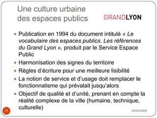 Une culture urbainedes espaces publics29/04/200917Publication en 1994 du document intitulé « Le vocabulaire des espaces publics. Les références du Grand Lyon », produit par le Service Espace PublicHarmonisation des signes du territoireRègles d’écriture pour une meilleure lisibilitéLa notion de service et d’usage doit remplacer le fonctionnalisme qui prévalait jusqu’alorsObjectif de qualité et d’unité, prenant en compte la réalité complexe de la ville (humaine, technique, culturelle)