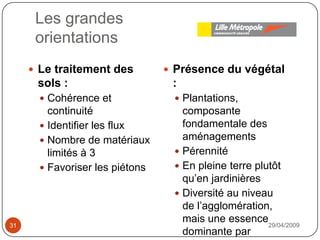 Les grandesorientations29/04/200931Le traitement des sols : Cohérence et continuitéIdentifier les fluxNombre de matériaux limités à 3Favoriser les piétonsPrésence du végétal : Plantations, composante fondamentale des aménagementsPérennitéEn pleine terre plutôt qu’en jardinièresDiversité au niveau de l’agglomération, mais une essence dominante par espace