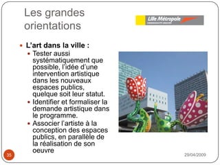 Les grandesorientations29/04/200935L’art dans la ville : Tester aussi systématiquement que possible, l’idée d’une intervention artistique dans les nouveaux espaces publics, quelque soit leur statut.Identifier et formaliser la demande artistique dans le programme.Associer l’artiste à la conception des espaces publics, en parallèle de la réalisation de son oeuvre