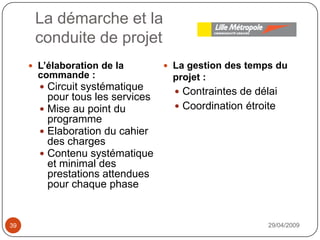 La démarche et laconduite de projet29/04/200939La gestion des temps du projet :Contraintes de délaiCoordination étroiteL’élaboration de la commande : Circuit systématique pour tous les servicesMise au point du programmeElaboration du cahier des chargesContenu systématique et minimal des prestations attendues pour chaque phase