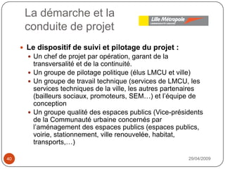 La démarche et laconduite de projet29/04/200940Le dispositif de suivi et pilotage du projet : Un chef de projet par opération, garant de la transversalité et de la continuité.Un groupe de pilotage politique (élus LMCU et ville)Un groupe de travail technique (services de LMCU, les services techniques de la ville, les autres partenaires (bailleurs sociaux, promoteurs, SEM…) et l’équipe de conceptionUn groupe qualité des espaces publics (Vice-présidents de la Communauté urbaine concernés par l’aménagement des espaces publics (espaces publics, voirie, stationnement, ville renouvelée, habitat, transports,…)