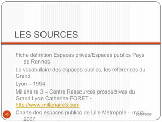 LES SOURCESFiche définition Espaces privés/Espaces publics Pays de RennesLe vocabulaire des espaces publics, les références du GrandLyon – 1994Millénaire 3 – Centre Ressources prospectives du Grand Lyon Catherine FORET - http://www.millenaire3.comCharte des espaces publics de Lille Métropole – mars 2007Espace urbain – Vocabulaire et morphologie – Bernard GauthiezRéseau national pour l’éducation à l’environnement urbain - http://www.citephile.org29/04/200943