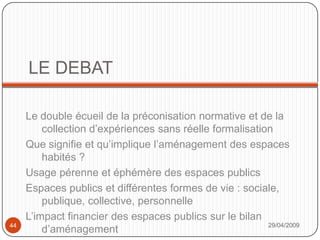 LE DEBATLe double écueil de la préconisation normative et de la collection d’expériences sans réelle formalisationQue signifie et qu’implique l’aménagement des espaces habités ?Usage pérenne et éphémère des espaces publicsEspaces publics et différentes formes de vie : sociale, publique, collective, personnelleL’impact financier des espaces publics sur le bilan d’aménagement29/04/200944