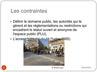 Les contraintes29/04/20099Définir le domaine public, les autorités qui le gèrent et les réglementations ou restrictions qui encadrent le statut ouvert et anonyme de l'espace public (PLU).L’accessibilité (loi du 11 février 2005)© Grand Lyon