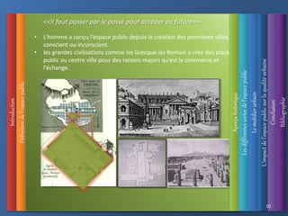 Introduction
Définition
de
l’espace
public
L’impact
de
l’espace
public
sur
la
qualité
urbaine
Les
différentes
sortes
de
l’espace
public
Le
mobilier
urbain
• L’homme a conçu l’espace public depuis la création des premières villes,
conscient ou inconscient.
• les grandes civilisations comme les Grecque les Romain a crée des places
public au centre ville pour des raisons majors qu’est le commerce et
l’échange.
Conclusion
Bibliographie
10
<<Il faut passer par le passé pour accéder au future>>
Aperçu
historique
 
