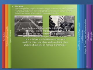 Introduction
Définition
de
l’espace
public • Moderne:
Dans cette période, l’espace urbain était négligé, ou bien d’une autre façon était le
résultat du projet urbain. Donc cette période a marquée une rupture , du coté
évolution de l’espace urbain, avec les époques précédentes.
Alors, l’urbanisme dépassait la simple dimension
matérielle, et qu’il englobait également les
questions sociales, économique et politique. Si
ainsi qu’un mouvement postmoderne vit le jour
caractérisé par son hostilité au mouvement
moderne et par une plus grande modestie et un
plus grand réalisme en matière d’urbanisme.
Aperçu
historique
L’impact
de
l’espace
public
sur
la
qualité
urbaine
Les
différentes
sortes
de
l’espace
public
Le
mobilier
urbain
Conclusion
Bibliographie
12
 