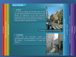 Introduction
Les
différentes
sortes
de
l’espace
public
Définition
de
l’espace
public
Aperçu
historique
L’impact
de
l’espace
public
sur
la
qualité
urbaine
Le
mobilier
urbain
Conclusion
Bibliographie
13
Rue et Ruelle
• La Rue:
La rue est un espace de circulation dans la ville
qui est bordée de bâtiments ou de clôtures et qui
dessert les logements et les lieux d'activité
économique. Elle met en relation et structure les
différents quartiers s'inscrivant de ce fait dans un
réseau de voies à l'échelle de la ville.
• La Ruelle:
C’est une rue secondaire étroite et
généralement de peu de longueur et est un sorte
de venelle , et principalement a l’usage des
piétons .
La rue Ney , Lyon VIe arrondissement
Ruelle Morainvilliers
 