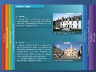 Introduction
Les
différentes
sortes
de
l’espace
public
Définition
de
l’espace
public
Aperçu
historique
L’impact
de
l’espace
public
sur
la
qualité
urbaine
Le
mobilier
urbain
Conclusion
Bibliographie
16
Parvis et Place :
• Place:
Espace non bâti, desservi par des voies,
affecte aux piéton ou/et ou voiture, au
revêtement généralement minéral, entouré
principalement par des bâtiment, et
agrémenté de mobilier urbain et édicules
comme une fontaine ou un obélisque.
La place est un lieu ou la conscience
trouve la possibilité de se dilater.
• Parvis:
Espace libre, en forme de petite place,
aménagé devant l’entrée de certains édifices
importants, généralement délimité par une
barrière ou un garde-corps.
Parvis Noirmoutier-en-l’ile
Abbeville, Somme
Saumur, Maine et Loire
Place des terreaux, Lyon
 