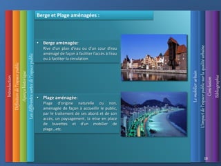 Introduction
Définition
de
l’espace
public
Aperçu
historique
L’impact
de
l’espace
public
sur
la
qualité
urbaine
Le
mobilier
urbain
Conclusion
Bibliographie
18
Berge et Plage aménagées :
• Berge aménagée:
Rive d’un plan d’eau ou d’un cour d’eau
aménagé de façon à faciliter l’accès à l’eau
ou à faciliter la circulation
• Plage aménagée:
Plage d’origine naturelle ou non,
aménagée de façon à accueillir le public,
par le traitement de ses abord et de son
accès, un paysagement, la mise en place
de buvettes et d’un mobilier de
plage…etc.
Les
différentes
sortes
de
l’espace
public
 