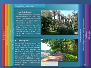 Introduction
Définition
de
l’espace
public
Aperçu
historique
L’impact
de
l’espace
public
sur
la
qualité
urbaine
Le
mobilier
urbain
Conclusion
Bibliographie
20
Parc public et Jardin public
• Parc de Galland :
• Il a été aménagé sur un terrain
légué à la ville en 1915 par Ch. de
Galland ,en terrasses coupées
d'escaliers, il s'élève jusqu'au
boulevard du Télémli.
• Le parc se trouvent au centre
d’Alger ,limité par la rue
DIDOUCHE au nord, la rue
FANKLIN ROOSVELT a l’est, et la
rue BOUAKOUIR au sud ( parc de
Galland
• Central parc :
Central Park (littéralement « Parc
central ») est un espace vert
d'une superficie de 341 hectares
situé dans le borough de
Manhattan à New York. Central
Park constitue le plus grand
espace vert de la ville de New
York Achevé en 1873 après treize
années de construction, selon les
plans de Frederick Law Olmstedet
Calvert Vaux
Les
différentes
sortes
de
l’espace
public
 