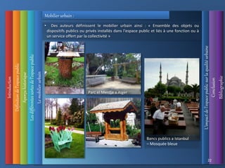 Introduction
Définition
de
l’espace
public
L’impact
de
l’espace
public
sur
la
qualité
urbaine
Conclusion
Bibliographie
Aperçu
historique
Les
différentes
sortes
de
l’espace
public
22
Le
mobilier
urbain
• Des auteurs définissent le mobilier urbain ainsi : « Ensemble des objets ou
dispositifs publics ou privés installés dans l'espace public et liés à une fonction ou à
un service offert par la collectivité »
Bancs publics a Istanbul
– Mosquée bleue
Parc el Merdja a Alger
Mobilier urbain :
 