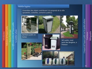 Introduction
Définition
de
l’espace
public
L’impact
de
l’espace
public
sur
la
qualité
urbaine
Conclusion
Bibliographie
Aperçu
historique
Les
différentes
sortes
de
l’espace
public
24
Le
mobilier
urbain
Ensembles des objets contribuant à la propreté de la ville
(poubelles, corbeilles, sanitaires publics).
Mobilier hygiène:
Sanitaire public en
Suisse
WC public, rond
point des Bergères, à
Puteaux
 