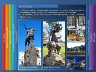 Introduction
Définition
de
l’espace
public
L’impact
de
l’espace
public
sur
la
qualité
urbaine
Conclusion
Bibliographie
Aperçu
historique
Les
différentes
sortes
de
l’espace
public
26
Le
mobilier
urbain
Mobilier décoratif ;
• En trouve dans les espaces urbain des mobiliers qui serrent à l’agrément et à le
raffinement du milieu urbain, et qui augmentent la qualité de ces espaces.
• Ces mobiliers, on les trouve sous des différentes formes : statues, fontaines,
édicules …etc.
Jardin du mail Cholet
Statue emir abdel kader
 