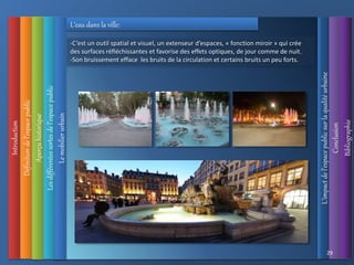 Introduction
Définition
de
l’espace
public
L’impact
de
l’espace
public
sur
la
qualité
urbaine
Conclusion
Bibliographie
Aperçu
historique
Les
différentes
sortes
de
l’espace
public
29
Le
mobilier
urbain
L’eau dans la ville:
-C’est un outil spatial et visuel, un extenseur d’espaces, « fonction miroir » qui crée
des surfaces réfléchissantes et favorise des effets optiques, de jour comme de nuit.
-Son bruissement efface les bruits de la circulation et certains bruits un peu forts.
 