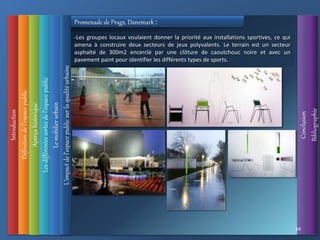 Introduction
Définition
de
l’espace
public
L’impact
de
l’espace
public
sur
la
qualité
urbaine
Conclusion
Bibliographie
Aperçu
historique
Les
différentes
sortes
de
l’espace
public
34
Le
mobilier
urbain
Promenade de Prags, Danemark :
-Les groupes locaux voulaient donner la priorité aux installations sportives, ce qui
amena à construire deux secteurs de jeux polyvalents. Le terrain est un secteur
asphalté de 300m2 encerclé par une clôture de caoutchouc noire et avec un
pavement paint pour identifier les différents types de sports.
 