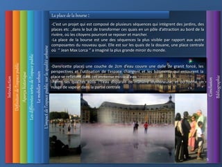 Introduction
Définition
de
l’espace
public
L’impact
de
l’espace
public
sur
la
qualité
urbaine
Conclusion
Bibliographie
Aperçu
historique
Les
différentes
sortes
de
l’espace
public
35
Le
mobilier
urbain
La place de la bourse :
-C’est un projet qui est composé de plusieurs séquences qui intègrent des jardins, des
places etc .,dans le but de transformer ces quais en un pôle d’attraction au bord de la
rivière, où les citoyens pourront se reposer et marcher.
-La place de la bourse est une des séquences la plus visible par rapport aux autre
composantes du nouveau quai. Elle est sur les quais de la douane, une place centrale
où ‘’ Jean Max Lorca ‘’ a imaginé la plus grande miroir du monde.
-Dans cette place, une couche de 2cm d’eau couvre une dalle de granit foncé, les
perspectives et l’utilisation de l’espace changent et les bâtiments qui entourent la
place se reflètent dans cet immense miroir d’eau.
-Parmi ses qualités aussi : l’eau disparait de manière mystérieuse, et ou forme un
nuage de vapeur dans la partie centrale
 