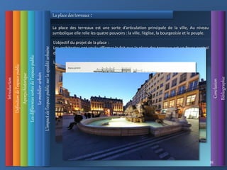 Introduction
Définition
de
l’espace
public
L’impact
de
l’espace
public
sur
la
qualité
urbaine
Conclusion
Bibliographie
Aperçu
historique
Les
différentes
sortes
de
l’espace
public
36
Le
mobilier
urbain
La place des terreaux est une sorte d’articulation principale de la ville, Au niveau
symbolique elle relie les quatre pouvoirs : la ville, l’église, la bourgeoisie et le peuple.
La place des terreaux :
La fontaine exprime l’idée de démocratie.
L’objectif du projet de la place :
Les architectes ont voulu affirmer le fait que la place des terreaux est un foyer central
de la ville parce que cette place raconte l’histoire sociale de la France.
 