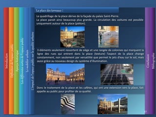 Introduction
Définition
de
l’espace
public
L’impact
de
l’espace
public
sur
la
qualité
urbaine
Conclusion
Bibliographie
Aperçu
historique
Les
différentes
sortes
de
l’espace
public
37
Le
mobilier
urbain
La place des terreaux :
Le quadrillage de la place dérive de la façade du palais Saint-Pierre.
La place parait ainsi beaucoup plus grande. La circulation des voitures est possible
uniquement autour de la place (piéton).
3 éléments seulement ressortent de siège et une rangée de colonnes qui marquent la
ligne des rues qui entrent dans la place (texture) l’aspect de la place change
constamment, non seulement par versatilité que permet le jets d’eau sur le sol, mais
aussi grâce au nouveau design du système d’illumination.
Donc le traitement de la place et les cafètes, qui ont une extension vers la place, fait
appelle au public pour profiter de sa qualité.
 