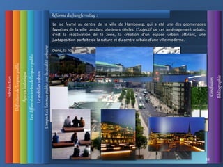 Introduction
Définition
de
l’espace
public
L’impact
de
l’espace
public
sur
la
qualité
urbaine
Conclusion
Bibliographie
Aperçu
historique
Les
différentes
sortes
de
l’espace
public
38
Le
mobilier
urbain
Réforme du Jungfernstieg :
Le long de tout le Jungfernstieg , les grandes marches d’un généreux escalier
descendent jusqu’au bord du lac, où les personnes peuvent monter à bord d’un
bateau.
Le mobilier urbain, invite à une utilisation multiple et se prêta à la détente, et à
prendre le soleil quand le temps le permet.
Donc, la nouvelle conception définisse trois zones :
1-Zone de la rue destiné au trafic .
2-Une grande zone pour les piétons.
3-La 3ème , tout l’avant du lac accueille une triple rangée de tilleuls élagués.
Le lac fermé au centre de la ville de Hambourg, qui a été une des promenades
favorites de la ville pendant plusieurs siècles. L’objectif de cet aménagement urbain,
c’est la réactivation de la zone, la création d’un espace urbain attirant, une
juxtaposition parfaite de la nature et du centre urbain d’une ville moderne.
 