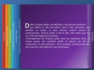 Introduction
Définition
de
l’espace
public
L’impact
de
l’espace
public
sur
la
qualité
urbaine
Conclusion
Bibliographie
Aperçu
historique
Les
différentes
sortes
de
l’espace
public
39
Le
mobilier
urbain
éfinir l’espace public, en définitive, n’est pas plus pertinent
que définir la ville elle-même. Sauf à dire, peut-être, que
pendant un temps, et pour certains acteurs sociaux et
professionnels, l’espace public a été la ville, ville rêvée pour les
uns, ville aménagée pour d’autres.
L’aménagement de l’espace public pose de nombreux défis, sa
nature propre ,son caractère public et exposé ,ont fait de
l’urbanisme un des domaines de la pratique architecturale des
plus exposés a des débat et a des polémiques.
 
