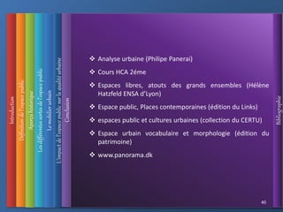 Introduction
Définition
de
l’espace
public
L’impact
de
l’espace
public
sur
la
qualité
urbaine
Conclusion
Bibliographie
Aperçu
historique
Les
différentes
sortes
de
l’espace
public
40
Le
mobilier
urbain
 Analyse urbaine (Philipe Panerai)
 Cours HCA 2éme
 Espaces libres, atouts des grands ensembles (Hélène
Hatzfeld ENSA d’Lyon)
 Espace public, Places contemporaines (édition du Links)
 espaces public et cultures urbaines (collection du CERTU)
 Espace urbain vocabulaire et morphologie (édition du
patrimoine)
 www.panorama.dk
 
