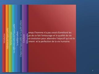 epuis la nuit des temps l’homme n’a pas cessé d’amélioré les
espace qu' il occupe de ce fait l’entourage et la qualité de vie
prend sa place dans son évolution pour atteindre l’objectif qui est le
bon vécu, l’épanouissement et la perfection de la vie humaine.
Introduction
L’impact
de
l’espace
public
sur
la
qualité
urbaine
Définition
de
l’espace
public
Les
différentes
sortes
de
l’espace
public
Aperçu
historique
Le
mobilier
urbain
Conclusion
Bibliographie
7
 