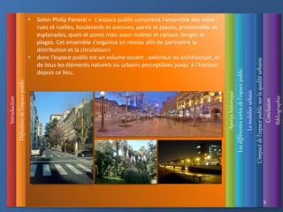 Introduction
Définition
de
l’espace
public
L’impact
de
l’espace
public
sur
la
qualité
urbaine
Les
différentes
sortes
de
l’espace
public
Aperçu
historique
Le
mobilier
urbain
Conclusion
Bibliographie
9
• Selon Philip Panerai « L'espace public comprend l'ensemble des voies :
rues et ruelles, boulevards et avenues, parvis et places, promenades et
esplanades, quais et ponts mais aussi rivières et canaux, berges et
plages. Cet ensemble s'organise en réseau afin de permettre la
distribution et la circulation»
• donc l’espace public est un volume ouvert , extérieur au architecture ,et
de tous les éléments naturels ou urbains perceptibles jusqu' à l’horizon
depuis ce lieu.
 