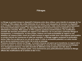 Filtrages
Le filtrage se produit lorsqu'un dispositif s'interpose entre deux milieux; sans interdire le passage de l'un
à l'autre, un filtre sépare des unités distinctes tel un tamis. Il est nécessaire de traverser ce dispositif
pour s'infiltrer; la lumière et le regard sont tous deux transformés. Cette notion touche particulièrement
les formes d'articulation spatiale : les dispositifs filtrants structurent l'espace et agissent sur des
délimitations virtuelles. Mais passer un filtre suppose quelques transformations, une modification
sensible des données perceptibles par rapport à une référence. On ne peut donc confondre filtrage et
transparence. La transparence, au sens propre, instaure une multi-accessibilité du regard ou une
dilatation de l'espace public visuel qui s'opère lorsque le regard accède ainsi à des espaces semi-publics
ou privés (vitrines de commerces et cafés par exemple). Le filtrage suggère seulement la profondeur,
donne l'idée d'un au-delà qu'on ne voit qu'en partie. Il crée un accessible potentiel à un autre monde
qu'on devine seulement et peut inviter de la sorte au passage.
Plusieurs situations relèvent du filtrage : la lumière traverse une paroi qui la transforme, le regard voit à
travers une paroi, ou encore, la traversée d'un dispositif au cours de mon déplacement s'accompagne
d'un changement lumineux. Une telle diversité de définition invite à préciser son rôle dans la
construction sensible de l'espace public, nous examinerons plus particulièrement comment le filtrage
affecte des modifications de la lumière et des limites.
 