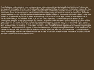 Ainsi, l'utilisation systématique du verre pour de nombreux bâtiments conduit, soit à d'autres limites, l'intérieur et l'extérieur se
chevauchant, l'arrière-plan devenant plus foncé que l'avant-plan, soit au reflet qui renvoie l'image et déstructure l'espace. De plus,
de nouveaux produits verriers apparaissent. Certes, ces applications sont limitées, mais elles montrent que la paroi opaque est
remise en question et que des espaces virtuels se dessinent dans l'espace public. Dans ce contexte, la vision devra trouver de
nouveaux repères; où est l'espace quand les limites tendent à s'abstraire, lorsque la consistance intervallaire (Dorflès, 1984) entre
intérieur et extérieur tend à diminuer au bénéfice de filtres? De plus, rappelons que le verre introduit un filtre des sens par la
discrimination du voir et de l'entendre, du voir et du toucher. Ces phénomènes touchent l'espace public à plus d'un titre.
Le verre peut requalifier la coprésence visuelle des citadins à un double niveau : d'une part, en favorisant une non-réciprocité du
regard (l'individu à l'intérieur de l'édifice peut voir les passants se trouvant à l'extérieur sans être vu en retour); d'autre part, en
déterminant souvent le même sens de cette asymétrie d'accès visuel (accès possible dans le sens intérieur -> extérieur mais pas
dans le sens extérieur -> intérieur). La perméabilité visuelle du verre sera effective selon la position du sujet percevant par rapport
au cadre bâti. Cette non-réciprocité rappelle la connotation sémantique du filtrage; le filtrage des individus ou des informations, le
contrôle du passage, de la diffusion, connote cette notion dans le sens d'une restriction ou d'une censure. Le port des lunettes
noires dans l'espace public signifie autant une protection de l'oeil, un dispositif filtrant la lumière, qu'un cache du regard porté sur
autrui permettant l'évitement du regard d'autrui.
 